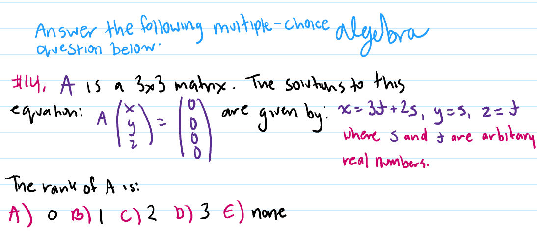 Answer the following muitiple-choice
awestion below
algubra
#14, A is a 3x3 matnx. The Soutuns to this
equahin: A
are goven by: x> 3+2s, y=s, 2=d
where s and t are arbitary
real numbers.
The rank of A is:
A)o B)l C)2 b) 3 E) none
