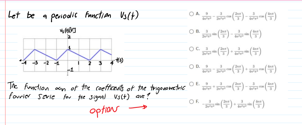 Let be a periodic function Us(t)
O A.
(2nx
Cos
OB.
sin
Ann
sin
OC.
3
sin
sin
4 -3 -2 1
2
3
4 4)
OD.
(2nx
3
2n cos
4n Co
The function ocn of the coefficents of the trigonometricC
fovrior
E.
(=)- )
3
2nz
cos
2n2
COS
4n²7²
3
sovie
fov he signal Vs(t) ave?
OF.
option
2n²7²
