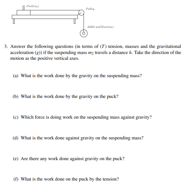 Puck(m,)
Pulley
Additi mal Mass(ma)
3. Answer the following questions (in terms of (T) tension, masses and the gravitational
acceleration (g)) if the suspending mass m2 travels a distance h. Take the direction of the
motion as the positive vertical axes.
(a) What is the work done by the gravity on the suspending mass?
(b) What is the work done by the gravity on the puck?
(c) Which force is doing work on the suspending mass against gravity?
(d) What is the work done against gravity on the suspending mass?
(e) Are there any work done against gravity on the puck?
(f) What is the work done on the puck by the tension?
