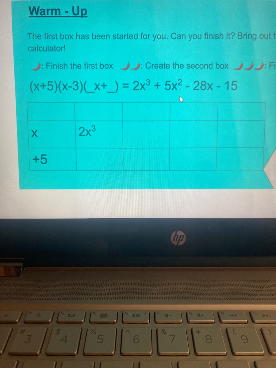 Warm -Up
The first box has been started for you. Can you finish it? Bring out t
calculator!
J: Finish the first box : Create the second box : Fi
(x+5)(x-3)(_x+_) = 2x° + 5x2 - 28x - 15
%3D
%3D
2x3
+5
hp
16
ho
米
101
144
24
4.
7.
LO
