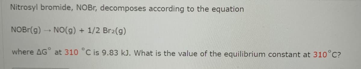 Nitrosyl bromide, NOBr, decomposes according to the equation
NOBR(g) NO(g) + 1/2 Br2(g)
where AG° at 310 °C is 9.83 kJ. What is the value of the equilibrium constant at 310°C?
