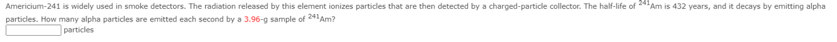 Americium-241 is widely used in smoke detectors. The radiation released by this element ionizes particles that are then detected by a charged-particle collector. The half-life of +Am is 432 years, and it decays by emitting alpha
particles. How many alpha particles are emitted each second by a 3.96-g sample of 241Am?
particles
