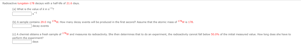 Radioactive tungsten-178 decays with a half-life of 21.6 days.
(a) What is the value of k ins-l?
s-1
(b) A sample contains 29.0 mg 178w. How many decay events will be produced in the first second? Assume that the atomic mass of 178w is 178.
decay events
(c) A chemist obtains a fresh sample of 178w and measures its radioactivity. She then determines that to do an experiment, the radioactivity cannot fall below 50.0% of the initial measured value. How long does she have to
perform the experiment?
days
