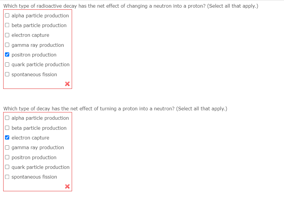 Which type of radioactive decay has the net effect of changing a neutron into a proton? (Select all that apply.)
O alpha particle production
O beta particle production
O electron capture
O gamma ray production
V positron production
O quark particle production
O spontaneous fission
Which type of decay has the net effect of turning a proton into a neutron? (Select all that apply.)
O alpha particle production
O beta particle production
V electron capture
O gamma ray production
O positron production
O quark particle production
O spontaneous fission
