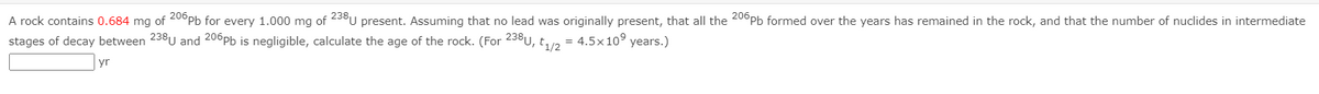 A rock contains 0.684 mg of 20°Pb for every 1.000 mg of 238U present. Assuming that no lead was originally present, that all the 20°PPB formed over the years has remained in the rock, and that the number of nuclides in intermediate
stages of decay between 238U and 200Pb is negligible, calculate the age of the rock. (For 238U, t,2
= 4.5x10° years.)
yr

