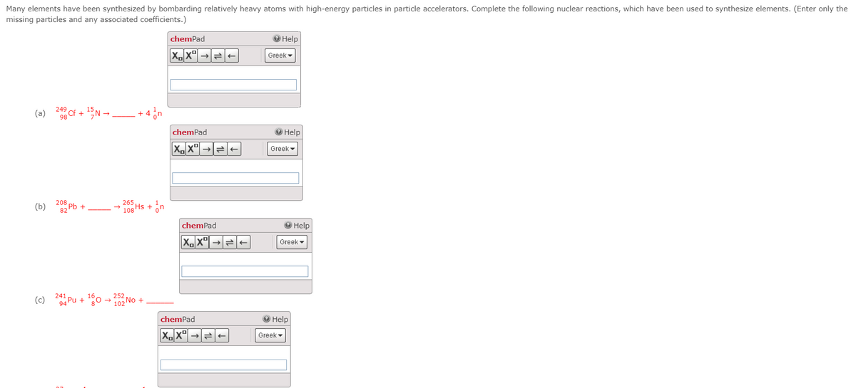 Many elements have been synthesized by bombarding relatively heavy atoms with high-energy particles in particle accelerators. Complete the following nuclear reactions, which have been used to synthesize elements. (Enter only the
missing particles and any associated coefficients.)
chemPad
О Help
->
Greek
249
(a)
Cf + , -
98
chemPad
O Help
Greek
208 Ph +
82
265
(b)
108 Hs + on
chemPad
O Help
Greek -
241
(c)
94
Pu + 0 -0No +
chemPad
Help
->
Greek
