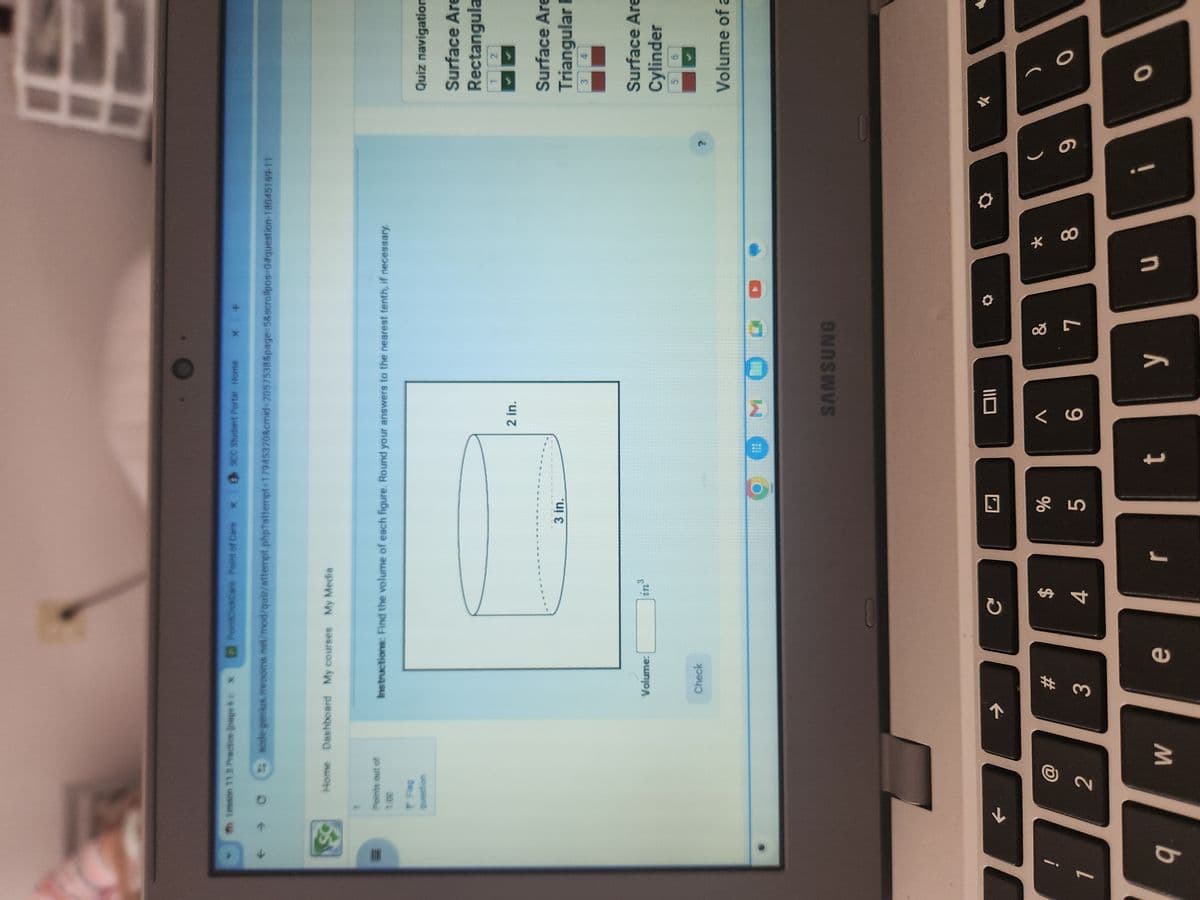 Th Lesson 11.3 Practice (page bo
PointClickCare-Point of Care x SCC Student Portal - Home
X
+
sode genius.mrooms.net/mod/quiz/attempt.php?attempt=17945320&cmid=2057538&page=5&scrollpos=0#question-18045169-11
Home Dashboard My courses My Media
Points out of
1.00
Instructions: Find the volume of each figure. Round your answers to the nearest tenth, if necessary.
Flag
question
Volume:
Check
in³
3 in.
2 in.
MOGO
SAMSUNG
Quiz navigation
Surface Are
Rectangula
12
Surface Are
Triangular F
3 4
Surface Are
Cylinder
5
6
?
->
C
Oll
@
#
$
7
2
3
4
25
%
Λ
V&
&
*
(
6
7
8
6
9
W
e
r
t
y
u
i
Volume of a
0