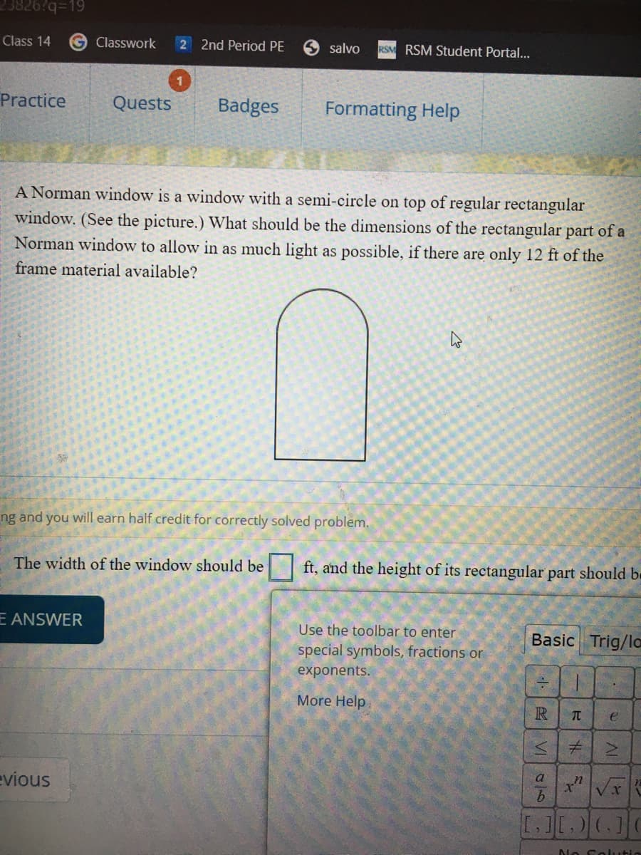 Class 14
G Classwork
2 2nd Period PE
S salvo
RSM RSM Student Portal...
Practice
Quests
Badges
Formatting Help
A Norman window is a window with a semi-circle on top of regular rectangular
window. (See the picture.) What should be the dimensions of the rectangular part of a
Norman window to allow in as much light as possible, if there are only 12 ft of the
frame material available?
ng and you will earn half credit for correctly solved problem.
The width of the window should be
ft, and the height of its rectangular part should be
E ANSWER
Use the toolbar to enter
Basic Trig/lo
special symbols, fractions or
exponents.
More Help
R
TC
a
evious
[.][.) (]
No Selutio
