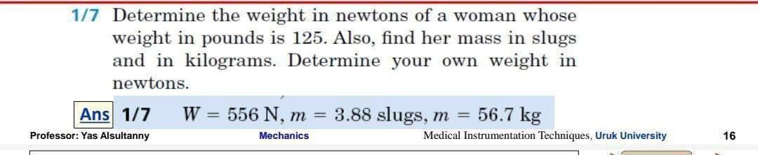 1/7 Determine the weight in newtons of a woman whose
weight in pounds is 125. Also, find her mass in slugs
and in kilograms. Determine your own weight in
newtons.
Ans 1/7
W
= 556 N, m
3.88 slugs, m = 56.7 kg
Professor: Yas Alsultanny
Mechanics
Medical Instrumentation Techniques, Uruk University
16
