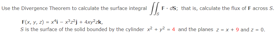 Use the Divergence Theorem to calculate the surface integral JS, F
F. ds; that is, calculate the flux of F across S.
F(x, y, z) = x¹i − x³z²j + 4xy²zk,
-
S is the surface of the solid bounded by the cylinder x² + y² = 4 and the planes z = x + 9 and z = 0.