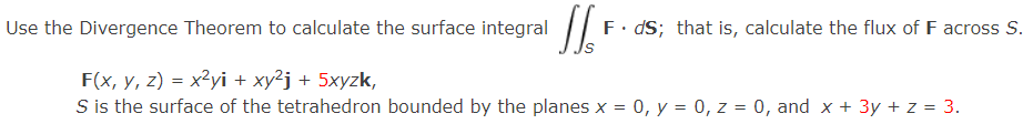 Use the Divergence Theorem to calculate the surface integral JJ F
F. ds; that is, calculate the flux of F across S.
F(x, y, z) = x²yi + xy²j + 5xyzk,
S is the surface of the tetrahedron bounded by the planes x = 0, y = 0, z = 0, and x + 3y + z = 3.