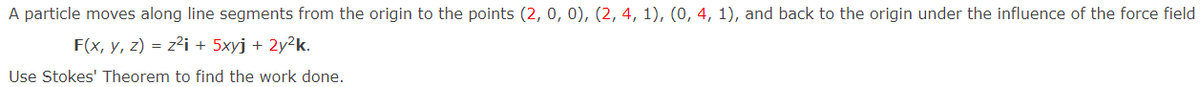 A particle moves along line segments from the origin to the points (2, 0, 0), (2, 4, 1), (0, 4, 1), and back to the origin under the influence of the force field
F(x, y, z) = z²i + 5xyj + 2y²k.
Use Stokes' Theorem to find the work done.