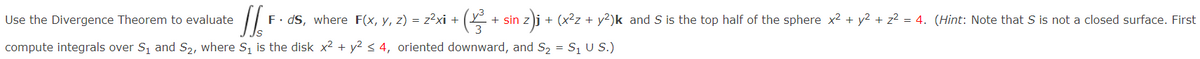 Use the Divergence Theorem to evaluate
JS
compute integrals over S₁ and S₂, where S₁ is the disk x² + y² ≤ 4, oriented downward, and S₂ = S₁ U S.)
+ (1/²³² +
F. ds, where F(x, y, z) = z²xi +
+ sin
n z)j + (x²z + y²)k and S is the top half of the sphere x² + y² + z² = 4. (Hint: Note that S is not a closed surface. First