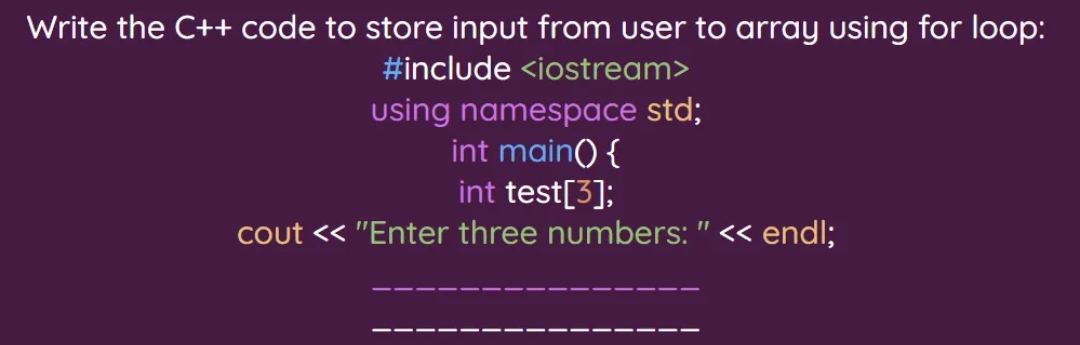 Write the C++ code to store input from user to array using for loop:
#include <iostream>
using namespace std;
int main() {
int test[3];
cout << "Enter three numbers: " << endl;
