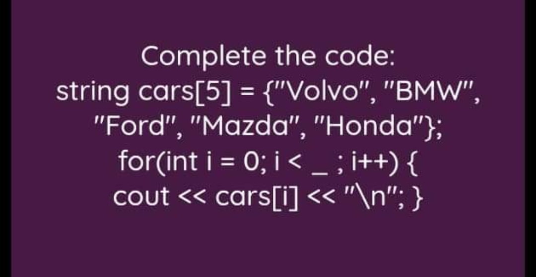 Complete the code:
string cars[5] = {"Volvo", "BMW",
"Ford", "Mazda", "Honda"};
for(int i = 0; i < - ; i++) {
cout << cars[i]< "\n"; }
%3D
