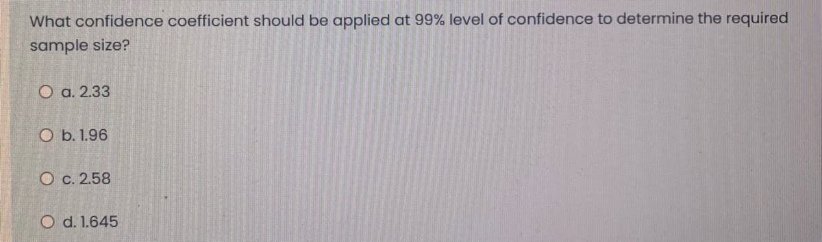 What confidence coefficient should be applied at 99% level of confidence to determine the required
sample size?
O a. 2.33
O b. 1.96
O c. 2.58
O d. 1.645
