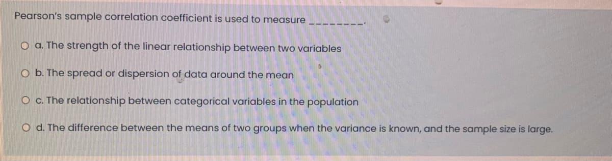 Pearson's sample correlation coefficient is used to measure
O a. The strength of the linear relationship between two variables
O b. The spread or dispersion of data around the mean
O c. The relationship between categorical variables in the population
O d. The difference between the means of two groups when the variance is known, and the sample size is large.
