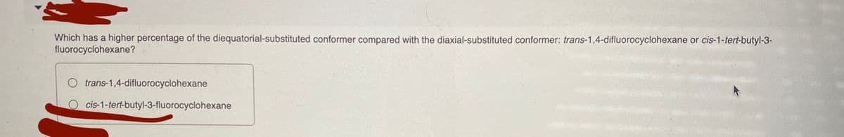 Which has a higher percentage of the diequatorial-substituted conformer compared with the diaxial-substituted conformer: trans-1,4-difluorocyclohexane or cis-1-tert-butyl-3-
fluorocyclohexane?
O trans-1,4-difluorocyclohexane
O cis-1-tert-butyl-3-fluorocyclohexane
