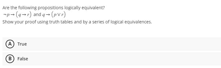 Are the following propositions logically equivalent?
-p→ (q→r) and q→ (pvr)
Show your proof using truth tables and by a series of logical equivalences.
(A) True
B) False