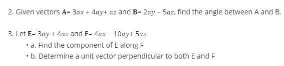 2. Given vectors A= 3ax + 4ay+ az and B= 2ay - 5az, find the angle between A and B.
3. Let E= 3ay + 4az and F= 4ax - 10ay+ 5az
.
• a. Find the component of E along F
.
• b. Determine a unit vector perpendicular to both E and F