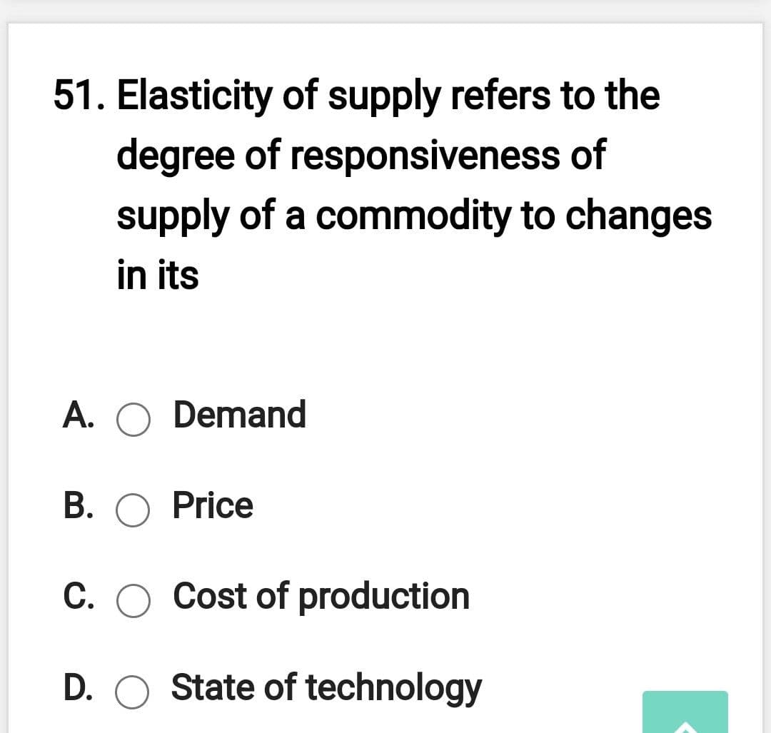 51. Elasticity of supply refers to the
degree of responsiveness of
supply of a commodity to changes
in its
A. O Demand
B. O Price
C. O Cost of production
D. O State of technology
