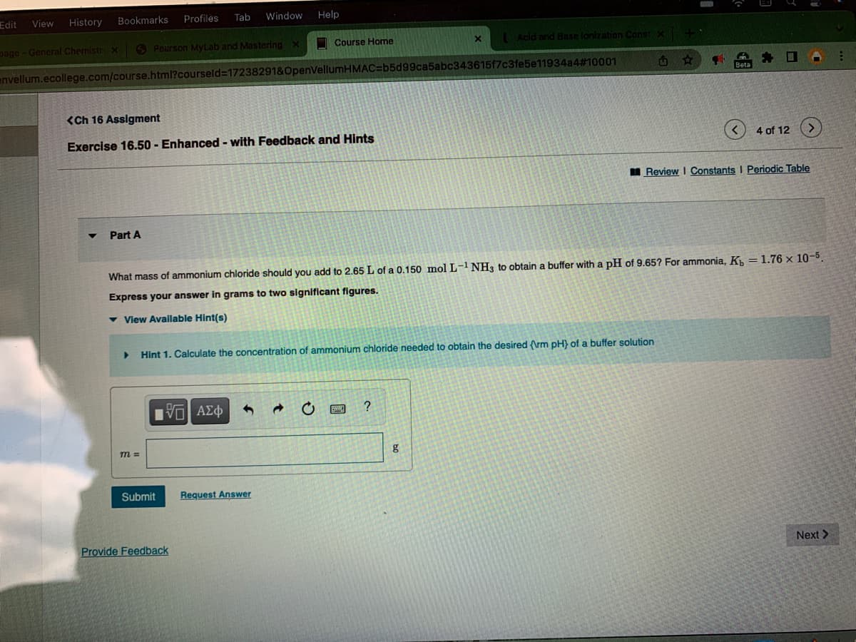 Edit
History
Bookmarks
Profiles
Tab
Window
Help
View
page-General Chemistry x
6 Pearson MyLab and Mastering x
I Course Home
Acid and Base lonization Const X
envellum.ecollege.com/course.html?courseld3D17238291&OpenVellumHMAC=b5d99ca5abc343615f7c3fe5e11934a4#10001
Beta
<Ch 16 Assigment
Exercise 16.50 - Enhanced - with Feedback and Hits
4 of 12
I Review I Constants I Periodic Table
Part A
What mass of ammonium chloride should you add to 2.65 L of a 0.150 mol L-1 NH3 to obtain a buffer with a pH of 9.65? For ammonia, K, = 1.76 x 10-5.
Express your answer in grams to two significant figures.
View Available Hint(s)
Hint 1. Calculate the concentration of ammonium chloride needed to obtain the desired (\rm pH} of a buffer solution
να ΑΣφ
m 3D
Submit
Request Answer
Provide Feedback
Next>
