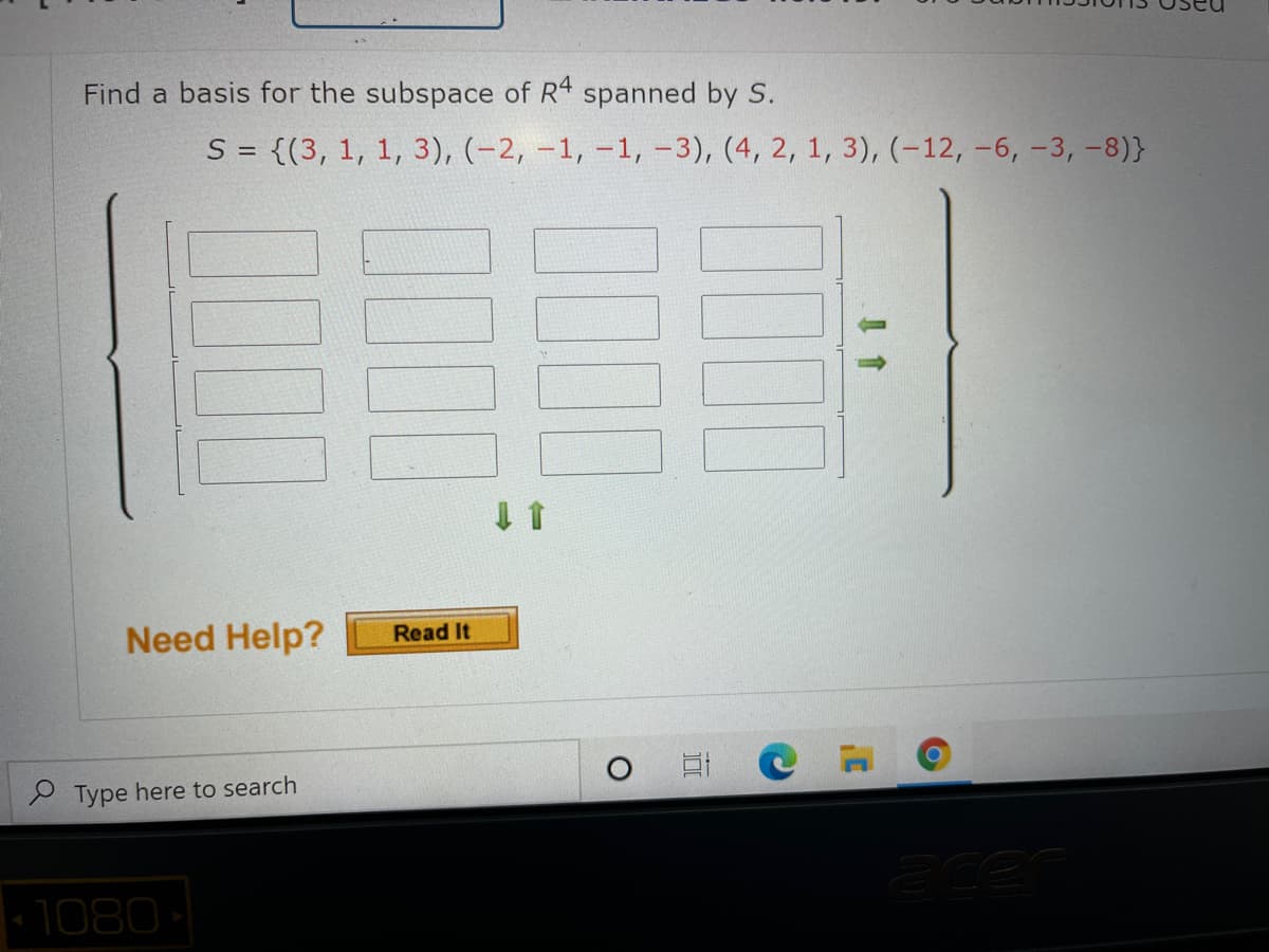 Find a basis for the subspace of R4 spanned by S.
S = {(3, 1, 1, 3), (-2, –1, -1, –3), (4, 2, 1, 3), (-12, -6, -3, –8)}
Need Help?
Read It
e Type here to search
1080
00
