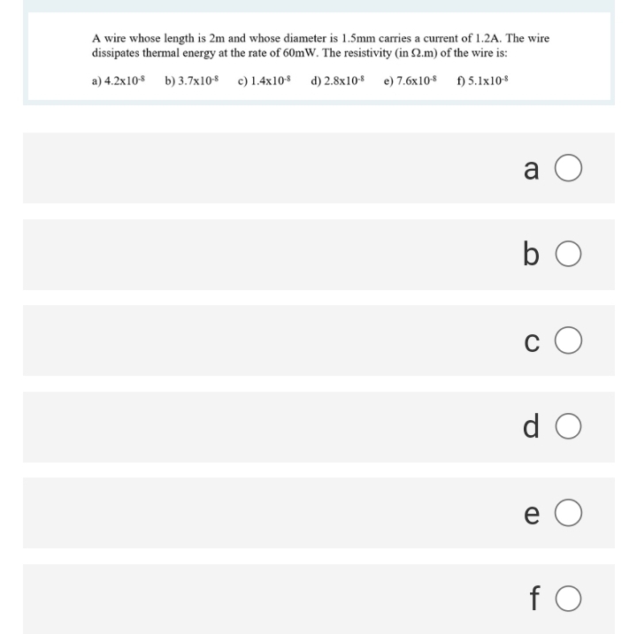 A wire whose length is 2m and whose diameter is 1.5mm carries a current of 1.2A. The wire
dissipates thermal energy at the rate of 60mW. The resistivity (in 2.m) of the wire is:
a) 4.2x108 b) 3.7x108 c) 1.4x10s d) 2.8x108 e) 7.6x10$ ) 5.1x108
a O
b O
c O
d O
e O
