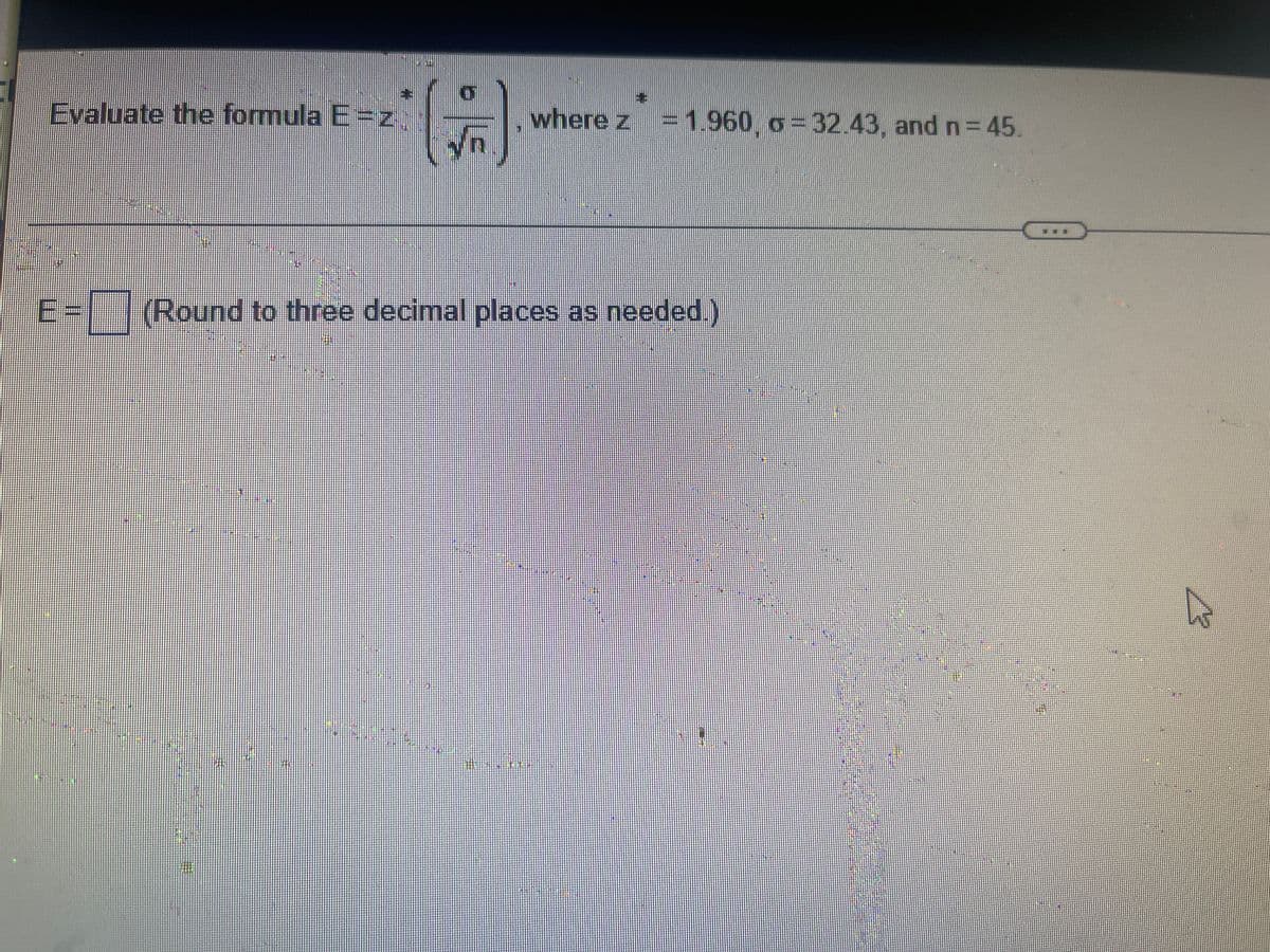 ---

**Evaluating the Margin of Error in Statistical Analysis**

In statistics, the margin of error (E) is a measure of the expected variability of a sample estimate from the true population parameter. It is calculated using the formula:

\[ E = z \times \left( \frac{\sigma}{\sqrt{n}} \right) \]

Where:
- \( z \) is the z-score corresponding to the desired confidence level.
- \( \sigma \) (sigma) is the standard deviation of the population.
- \( n \) is the sample size.

Given the following values:
\[ z = 1.960, \sigma = 32.43, \text{ and } n = 45 \]

We can substitute these values into the formula to find the margin of error.

Substitute the values into the formula:
\[ E = 1.960 \times \left( \frac{32.43}{\sqrt{45}} \right) \]

1. Calculate the square root of the sample size (n):
\[ \sqrt{45} \approx 6.708 \]

2. Divide the standard deviation (\(\sigma\)) by the square root of the sample size (\( \sqrt{n} \)):
\[ \frac{32.43}{6.708} \approx 4.835 \]

3. Multiply the result by the z-score:
\[ E = 1.960 \times 4.835 \approx 9.470 \]

Therefore, the margin of error \( E \) is:
\[ E \approx 9.470 \]

(Rounded to three decimal places as needed.)

---