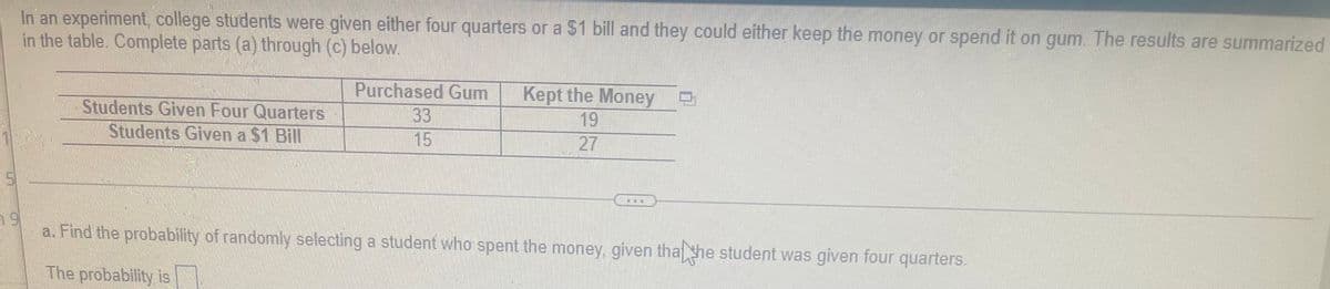 In an experiment, college students were given either four quarters or a $1 bill and they could either keep the money or spend it on gum. The results are summarized
in the table. Complete parts (a) through (c) below.
Students Given Four Quarters
Students Given a $1 Bill
Purchased Gum
33
15
Kept the Money
19
27
a. Find the probability of randomly selecting a student who spent the money, given tha he student was given four quarters!
The probability is
