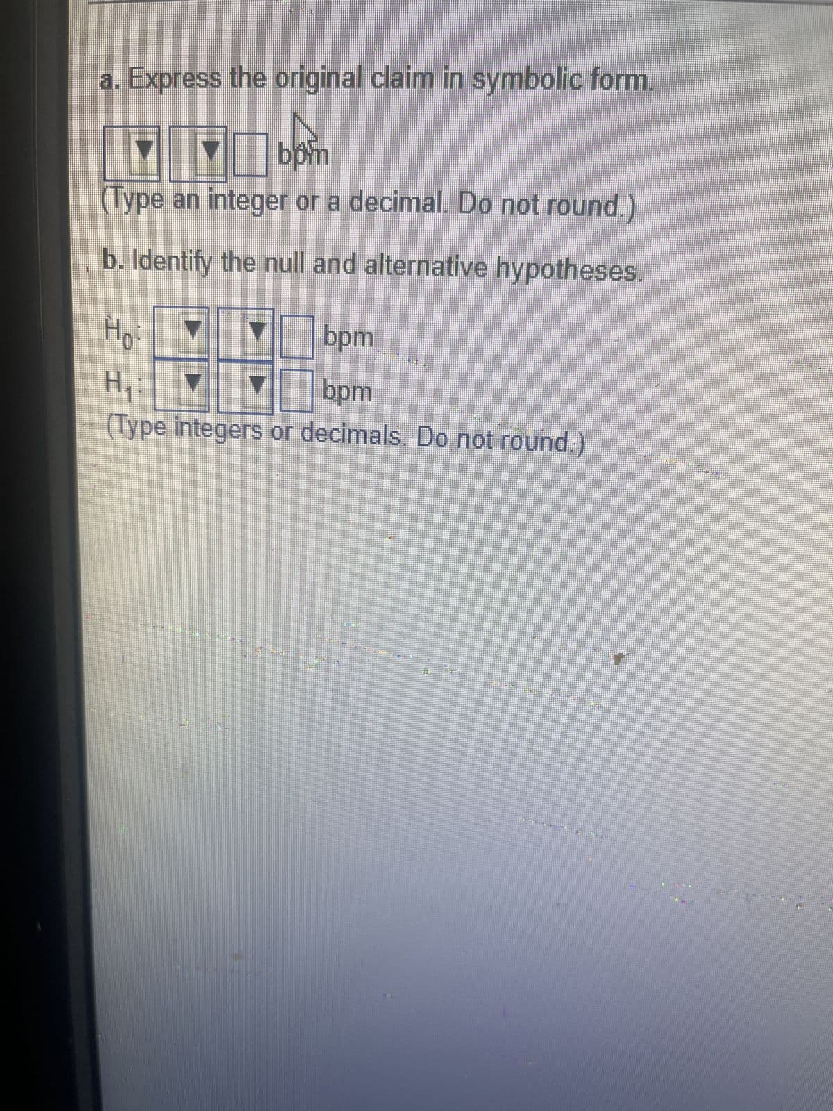 a. Express the original claim in symbolic form.
boin
(Type an integer or a decimal. Do not round.)
b. Identify the null and alternative hypotheses.
Ho:
bpm
H₁:
▼
bpm
(Type integers or decimals. Do not round.)
Have