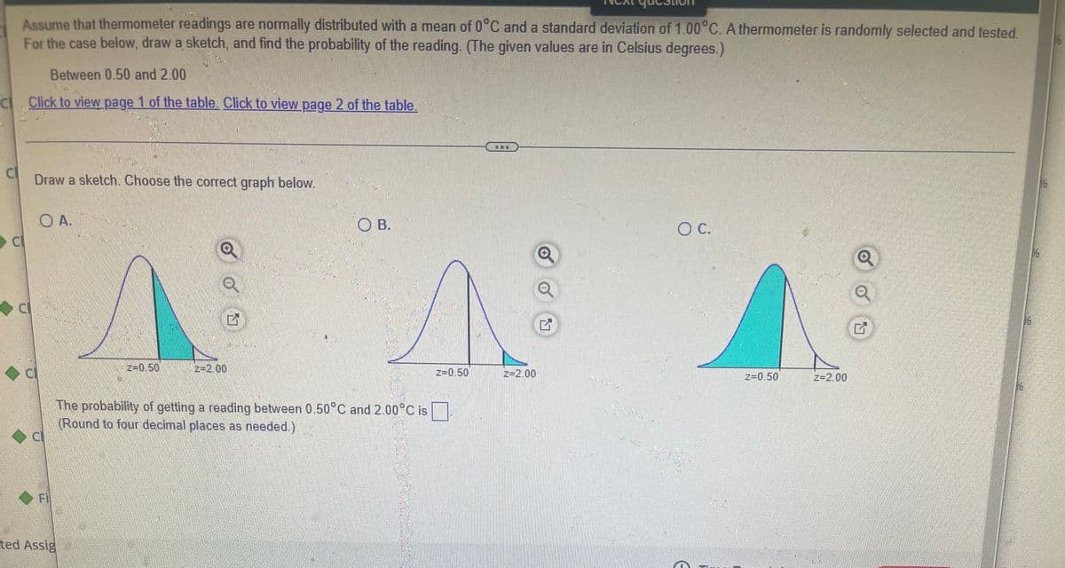 Assume that thermometer readings are normally distributed with a mean of 0°C and a standard deviation of 1.00°C. A thermometer is randomly selected and tested.
For the case below, draw a sketch, and find the probability of the reading. (The given values are in Celsius degrees.)
Between 0.50 and 2.00
cl
Click to view page 1 of the table. Click to view page 2 of the table.
-
cl
Draw a sketch. Choose the correct graph below.
О А.
OB.
O C.
Q
A
16
|_+2=0.50
|==2.00
The probability of getting a reading between 0.50°C and 2.00°C is
(Round to four decimal places as needed.)
d
C
Fi
ted Assig
Z=0.50
z=2.00
Q
Q
Z=0.50
z=2.00
1/6