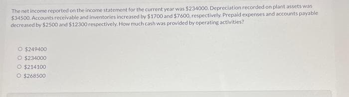 The net income reported on the income statement for the current year was $234000. Depreciation recorded on plant assets was
$34500. Accounts receivable and inventories increased by $1700 and $7600, respectively. Prepaid expenses and accounts payable
decreased by $2500 and $12300 respectively. How much cash was provided by operating activities?
O $249400
O $234000
O $214100
O $268500