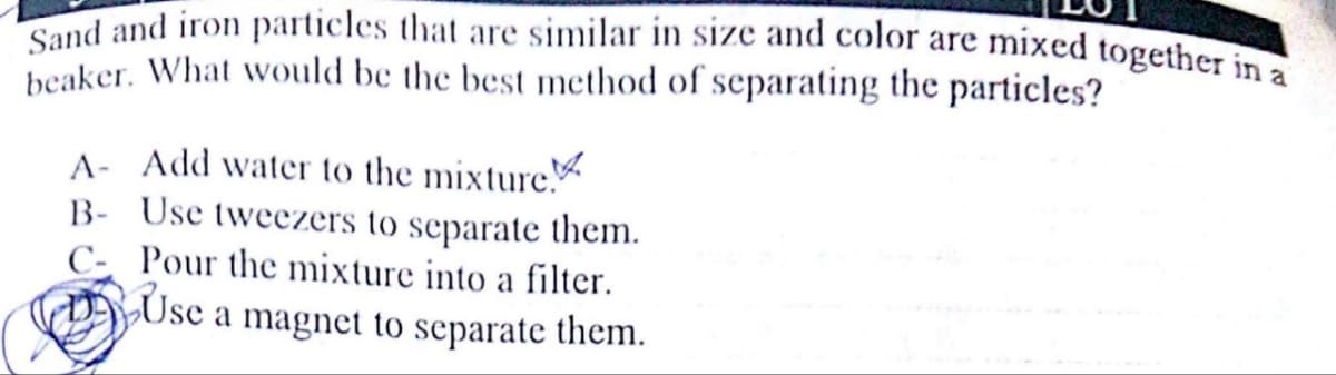 Sand and iron particles that are similar in size and color are mixed together in a
beaker. What would be the best method of separating the particles?
A- Add water to the mixture
B- Use tweezers to separate them.
C- Pour the mixture into a filter.
Use a magnet to separate them.