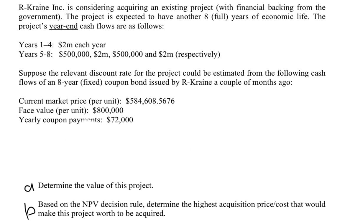 R-Kraine Inc. is considering acquiring an existing project (with financial backing from the
government). The project is expected to have another 8 (full) years of economic life. The
project's year-end cash flows are as follows:
Years 1-4: $2m each year
Years 5-8: $500,000, $2m, $500,000 and $2m (respectively)
Suppose the relevant discount rate for the project could be estimated from the following cash
flows of an 8-year (fixed) coupon bond issued by R-Kraine a couple of months ago:
Current market price (per unit): $584,608.5676
Face value (per unit): $800,000
Yearly coupon payments: $72,000
CA Determine the value of this project.
Based on the NPV decision rule, determine the highest acquisition price/cost that would
make this project worth to be acquired.
