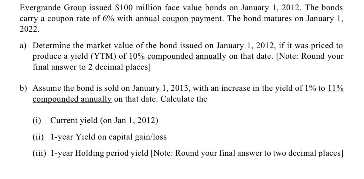 Evergrande Group issued $100 million face value bonds on January 1, 2012. The bonds
carry a coupon rate of 6% with annual coupon payment. The bond matures on January 1,
2022.
a) Determine the market value of the bond issued on January 1, 2012, if it was priced to
produce a yield (YTM) of 10% compounded annually on that date. [Note: Round your
final answer to 2 decimal places]
b) Assume the bond is sold on January 1, 2013, with an increase in the yield of 1% to 11%
compounded annually on that date. Calculate the
(i) Current yield (on Jan 1, 2012)
(ii) 1-year Yield on capital gain/loss
(iii) 1-year Holding period yield [Note: Round your final answer to two decimal places]
