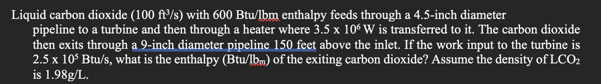 Liquid carbon dioxide (100 ft³/s) with 600 Btu/lbm enthalpy feeds through a 4.5-inch diameter
pipeline to a turbine and then through a heater where 3.5 x 106 W is transferred to it. The carbon dioxide
then exits through a 9-inch diameter pipeline 150 feet above the inlet. If the work input to the turbine is
2.5 x 105 Btu/s, what is the enthalpy (Btu/lbm) of the exiting carbon dioxide? Assume the density of LCO2
is 1.98g/L.
