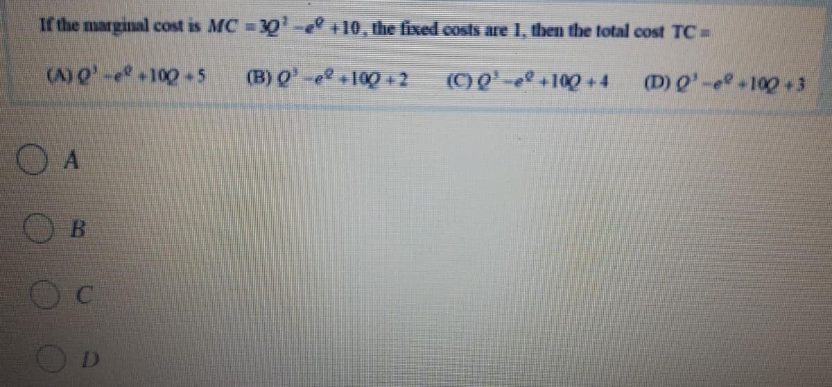 If the marginal cost is MC = 30-10, the fixed costs are 1, then the total cost TC =
(A) O'-e 100-5
(B) Q-10012
(C) Q' -e +100 +4
(D) Q'-e 100+3
O A
D
