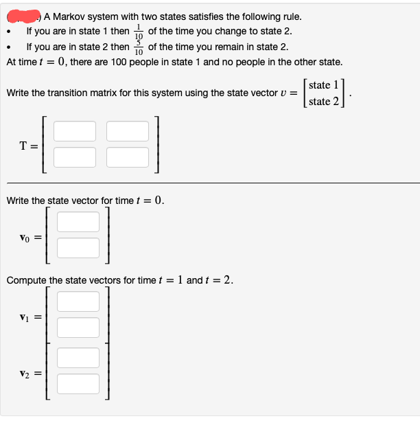 A Markov system with two states satisfies the following rule.
If you are in state 1 then of the time you change to state 2.
If you are in state 2 then of the time you remain in state 2.
At time t = 0, there are 100 people in state 1 and no people in the other state.
state 1
Write the transition matrix for this system using the state vector v =
state 2
T =
Write the state vector for time t = 0.
Vo
Compute the state vectors for time t = 1 and t = 2.
Vị =
V2
