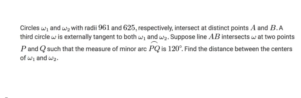 Circles wi and w2 with radii 961 and 625, respectively, intersect at distinct points A and B.A
third circle w is externally tangent to both wi and w2. Suppose line AB intersects w at two points
P and Q such that the measure of minor arc PQ is 120°. Find the distance between the centers
of wi and w2.
