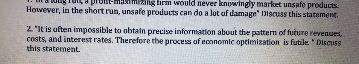 Iung Tuli, a profn-maximizing firm would never knowingly market unsafe products.
However, in the short run, unsafe products can do a lot of damage" Discuss this statement.
2. "It is often impossible to obtain precise information about the pattern of future revenues,
costs, and interest rates. Therefore the process of economic optimization is futile. "Discuss
this statement.
