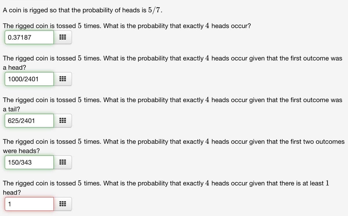 A coin is rigged so that the probability of heads is 5/7.
The rigged coin is tossed 5 times. What is the probability that exactly 4 heads occur?
0.37187
T
-
The rigged coin is tossed 5 times. What is the probability that exactly 4 heads occur given that the first outcome was
a head?
1000/2401
150/343
TI
TI
The rigged coin is tossed 5 times. What is the probability that exactly 4 heads occur given that the first outcome was
a tail?
625/2401
●‒‒
●‒‒
The rigged coin is tossed 5 times. What is the probability that exactly 4 heads occur given that the first two outcomes
were heads?
…
The rigged coin is tossed 5 times. What is the probability that exactly 4 heads occur given that there is at least 1
head?
1
●‒‒
Fr