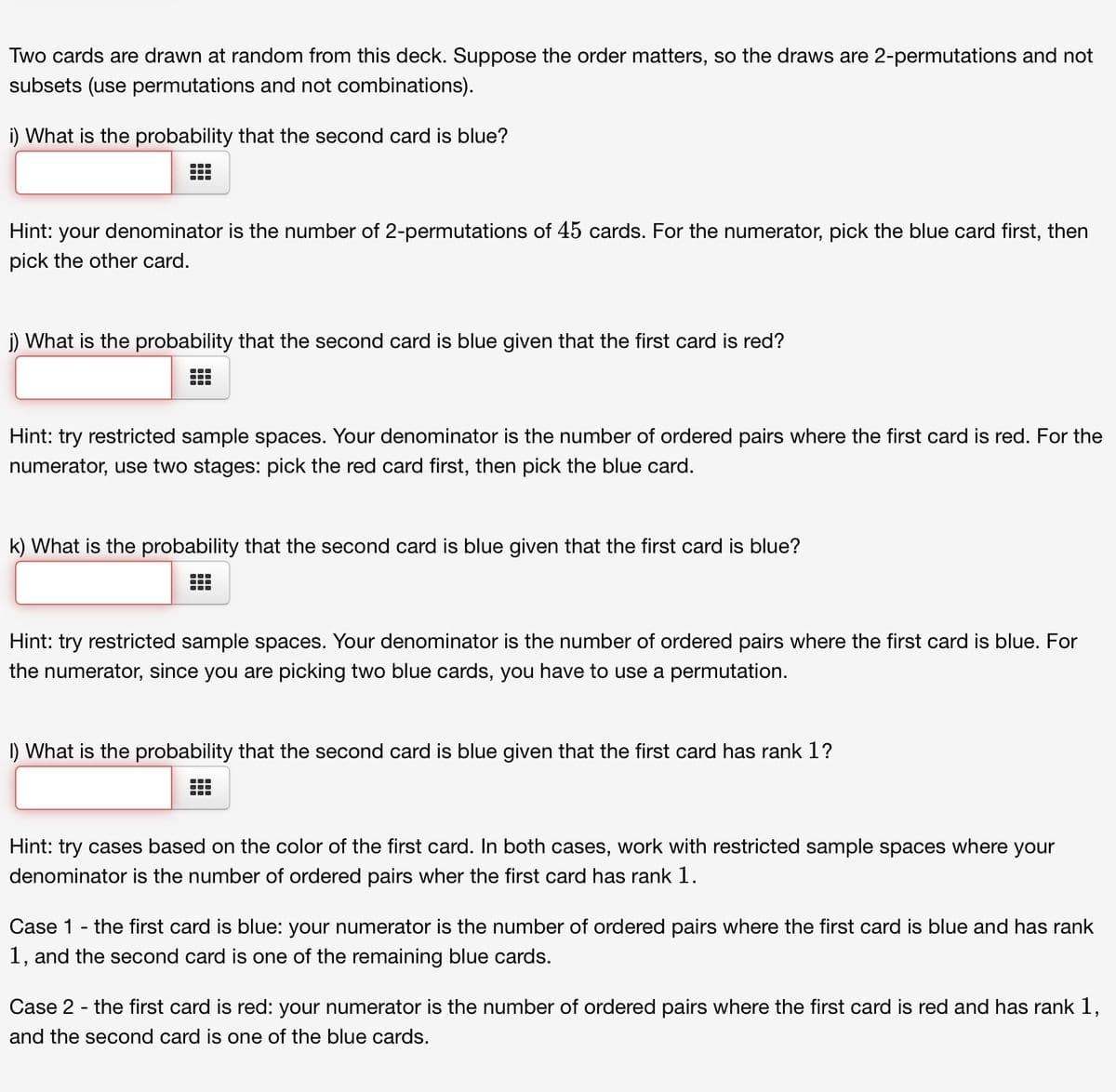 Two cards are drawn at random from this deck. Suppose the order matters, so the draws are 2-permutations and not
subsets (use permutations and not combinations).
i) What is the probability that the second card is blue?
Hint: your denominator is the number of 2-permutations of 45 cards. For the numerator, pick the blue card first, then
pick the other card.
j) What is the probability that the second card is blue given that the first card is red?
●‒‒
Hint: try restricted sample spaces. Your denominator is the number of ordered pairs where the first card is red. For the
numerator, use two stages: pick the red card first, then pick the blue card.
k) What is the probability that the second card is blue given that the first card is blue?
T
Hint: try restricted sample spaces. Your denominator is the number of ordered pairs where the first card is blue. For
the numerator, since you are picking two blue cards, you have to use a permutation.
1) What is the probability that the second card is blue given that the first card has rank 1?
Hint: try cases based on the color of the first card. In both cases, work with restricted sample spaces where your
denominator is the number of ordered pairs wher the first card has rank 1.
Case 1 - the first card is blue: your numerator is the number of ordered pairs where the first card is blue and has rank
1, and the second card is one of the remaining blue cards.
Case 2 - the first card is red: your numerator is the number of ordered pairs where the first card is red and has rank 1,
and the second card is one of the blue cards.