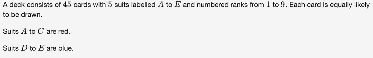 A deck consists of 45 cards with 5 suits labelled A to E and numbered ranks from 1 to 9. Each card is equally likely
to be drawn.
Suits A to C are red.
Suits D to E are blue.