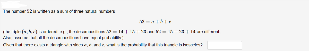 The number 52 is written as a sum of three natural numbers
52 = a +b+c
(the triple (a, b, c) is ordered; e.g., the decompositions 52 = 14 + 15 + 23 and 52 = 15 + 23 + 14 are different.
Also, assume that all the decompositions have equal probability.)
Given that there exists a triangle with sides a, b, and c, what is the probability that this triangle is isosceles?