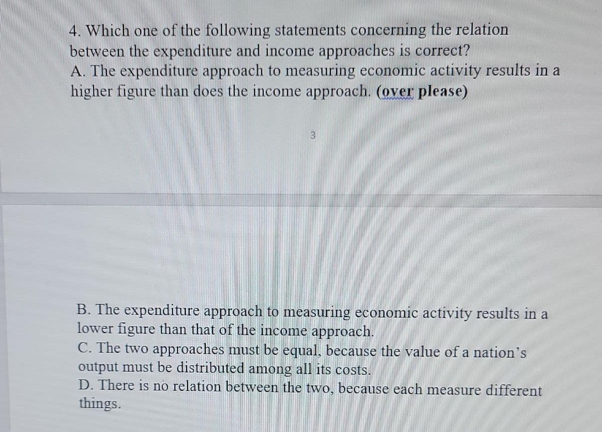 4. Which one of the following statements concerning the relation
between the expenditure and income approaches is correct?
A. The expenditure approach to measuring economic activity results in a
higher figure than does the income approach. (over please)
3
B. The expenditure approach to measuring economic activity results in a
lower figure than that of the income approach.
C. The two approaches must be equal, because the value of a nation's
output must be distributed among all its costs.
D. There is no relation between the two, because each measure different
things.