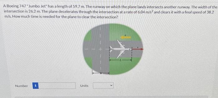A Boeing 747 "Jumbo Jet" has a length of 59.7 m. The runway on which the plane lands intersects another runway. The width of the
intersection is 26.2 m. The plane decelerates through the intersection at a rate of 6.04 m/s? and clears it with a final speed of 38.2
m/s. How much time is needed for the plane to clear the intersection?
Number
Units

