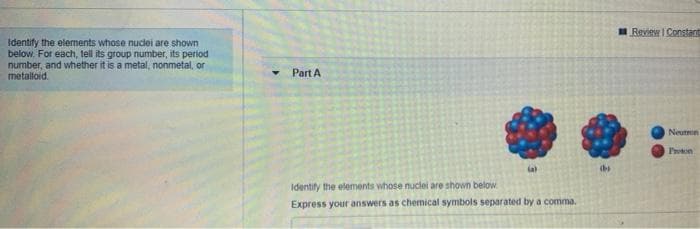 Review I Constant
Identify the elements whose nudei are shown
below. For each, tell its group number, its period
number, and whether it is a metal, nonmetal, or
metalloid.
Part A
Neutron
Proton
Identify the elements whose nuclei are shown below.
Express your answers as chemical symbols separated bya comma.
