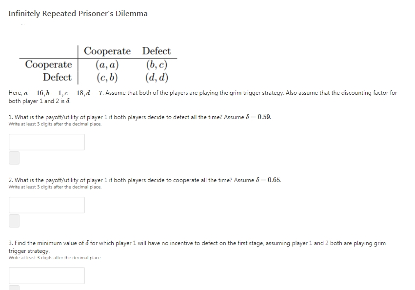 Infinitely Repeated Prisoner's Dilemma
Cooperate Defect
(а, а)
(b, с)
(c, b)
(d, d)
Соорerate
Defect
Here, a = 16,6 = 1,c=18, d = 7. Assume that both of the players are playing the grim trigger strategy. Also assume that the discounting factor for
both player 1 and 2 is d.
1. What is the payoff/utility of player 1 if both players decide to defect all the time? Assume 8 = 0.59.
Write at least 3 digits after the decimal place.
2. What is the payoff/utility of player 1 if both players decide to cooperate all the time? Assume d = 0.65.
Write at least 3 digits after the decimal place.
3. Find the minimum value of 5 for which player 1 will have no incentive to defect on the first stage, assuming player 1 and 2 both are playing grim
trigger strategy.
Write at least 3 digits after the decimal place.
