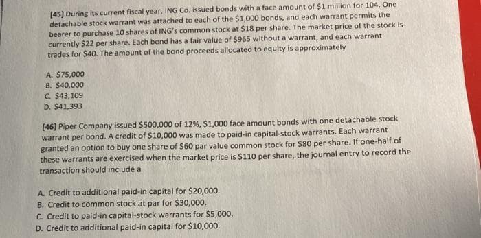 [45) During its current fiscal year, ING Co. issued bonds with a face amount of $1 million for 104. One
detachable stock warrant was attached to each of the $1,000 bonds, and each warrant permits the
bearer to purchase 10 shares of ING's common stock at $18 per share. The market price of the stock is
currently $22 per share. Each bond has a fair value of $965 without a warrant, and each warrant
trades for $40. The amount of the bond proceeds allocated to equity is approximately
A. $75,000
B. $40,000
C. $43,109
D. $41,393
[46) Piper Company issued $500,000 of 12%, $1,000 face amount bonds with one detachable stock
warrant per bond. A credit of $10,000 was made to paid-in capital-stock warrants. Each warrant
granted an option to buy one share of $60 par value common stock for $80 per share. If one-half of
these warrants are exercised when the market price is $110 per share, the journal entry to record the
transaction should include a
A. Credit to additional paid-in capital for $20,000.
B. Credit to common stock at par for $30,000.
C. Credit to paid-in capital-stock warrants for $5,000.
D. Credit to additional paid-in capital for $10,000.
